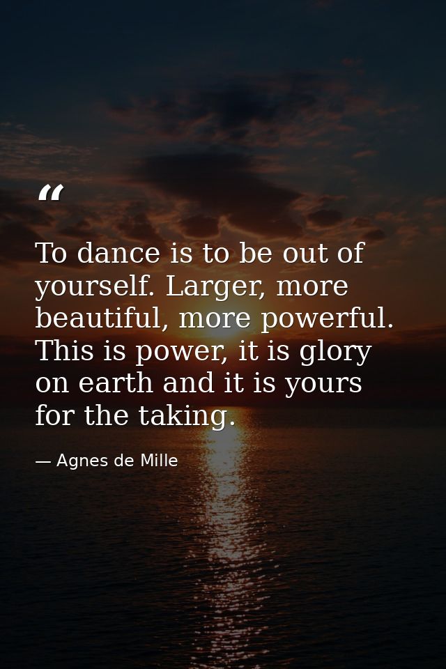 To dance is to be out of yourself. Larger, more beautiful, more powerful. This is power, it is glory on earth and it is  — Agnes de Mille