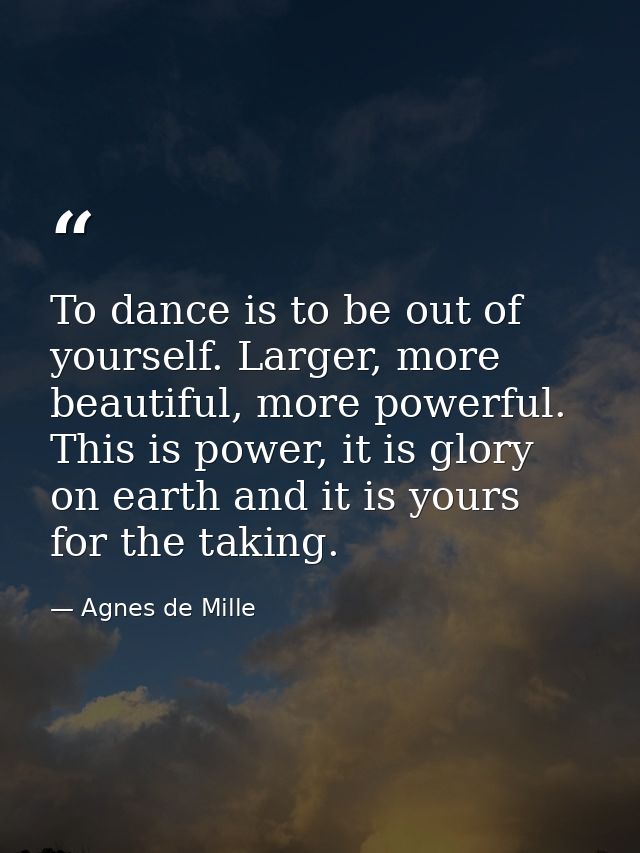 To dance is to be out of yourself. Larger, more beautiful, more powerful. This is power, it is glory on earth and it is  — Agnes de Mille