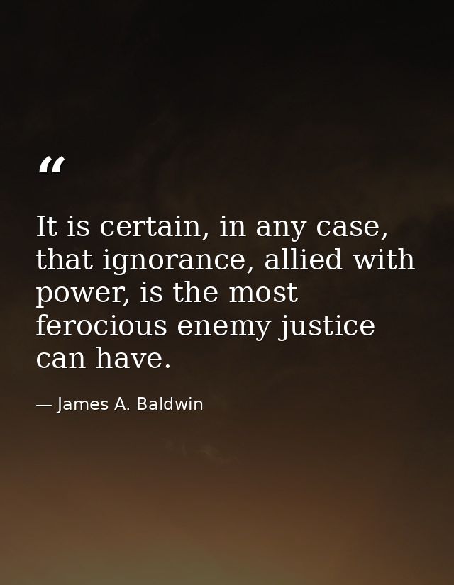 It is certain, in any case, that ignorance, allied with power, is the most ferocious enemy justice can have. — James A. Baldwin