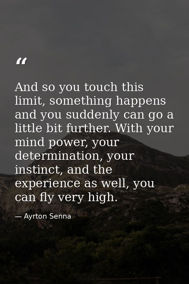 And so you touch this limit, something happens and you suddenly can go a little bit further. With your mind power, your  — Ayrton Senna