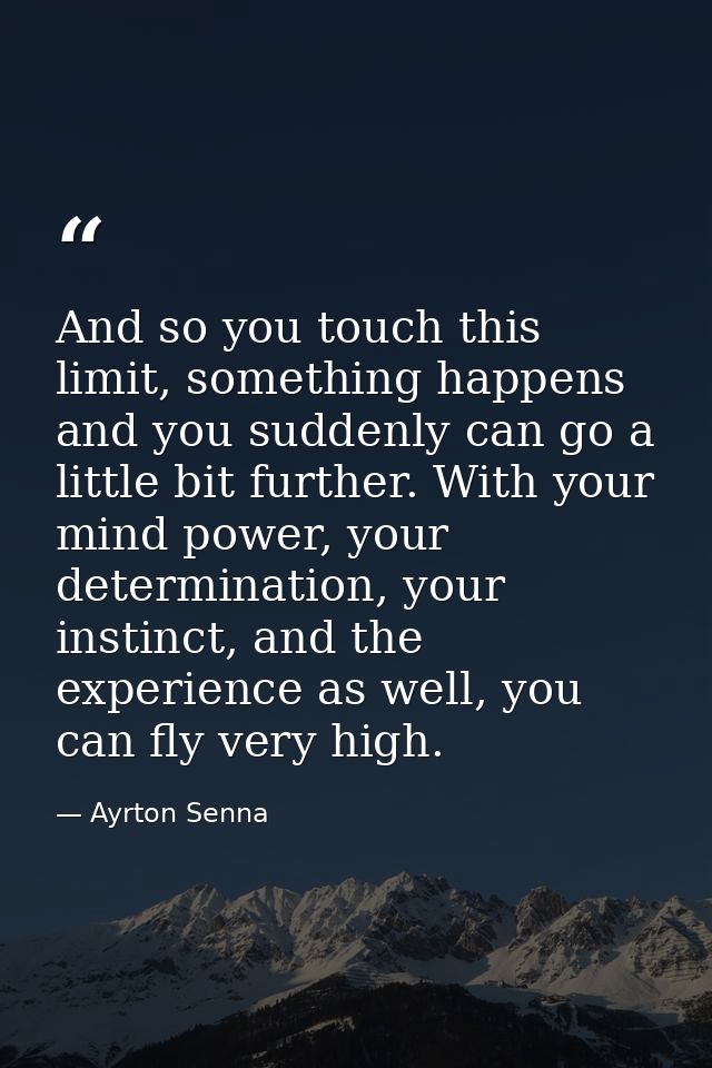 And so you touch this limit, something happens and you suddenly can go a little bit further. With your mind power, your  — Ayrton Senna