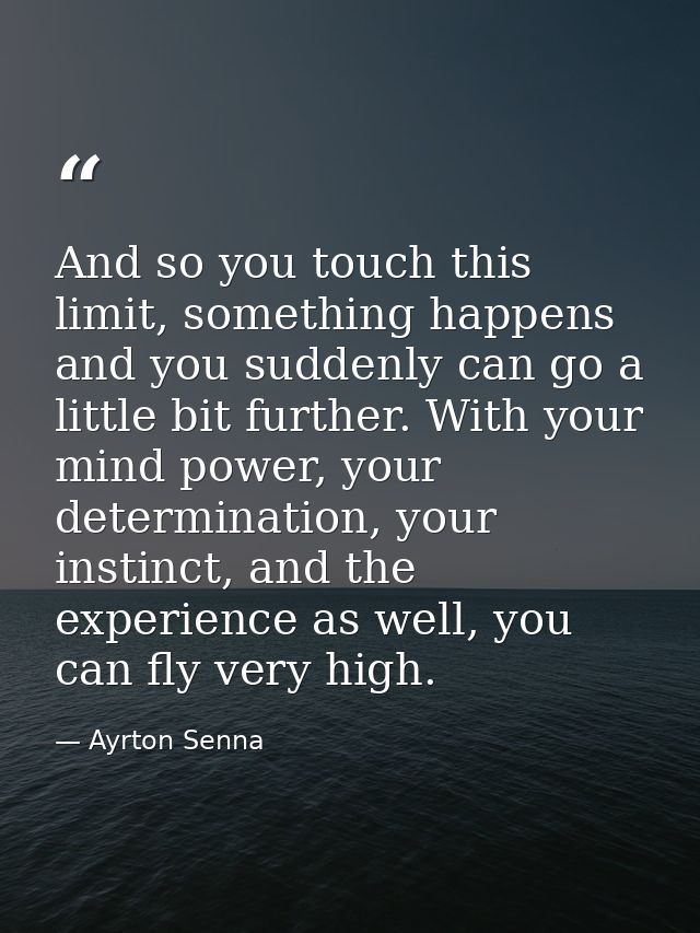 And so you touch this limit, something happens and you suddenly can go a little bit further. With your mind power, your  — Ayrton Senna