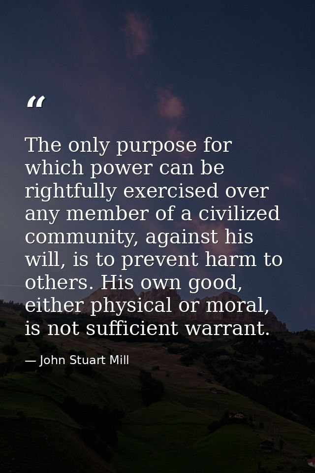 The only purpose for which power can be rightfully exercised over any member of a civilized community, against his will, — John Stuart Mill