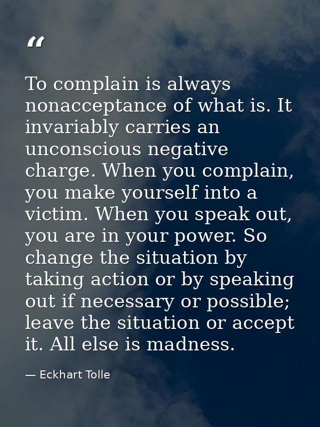 To complain is always nonacceptance of what is. It invariably carries an unconscious negative charge. When you complain, — Eckhart Tolle