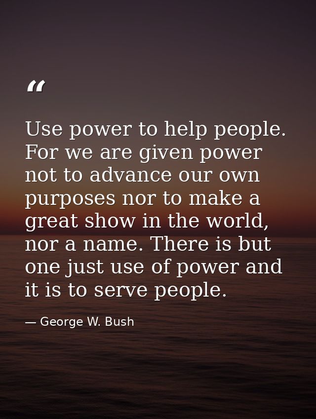Use power to help people. For we are given power not to advance our own purposes nor to make a great show in the world,  — George W. Bush