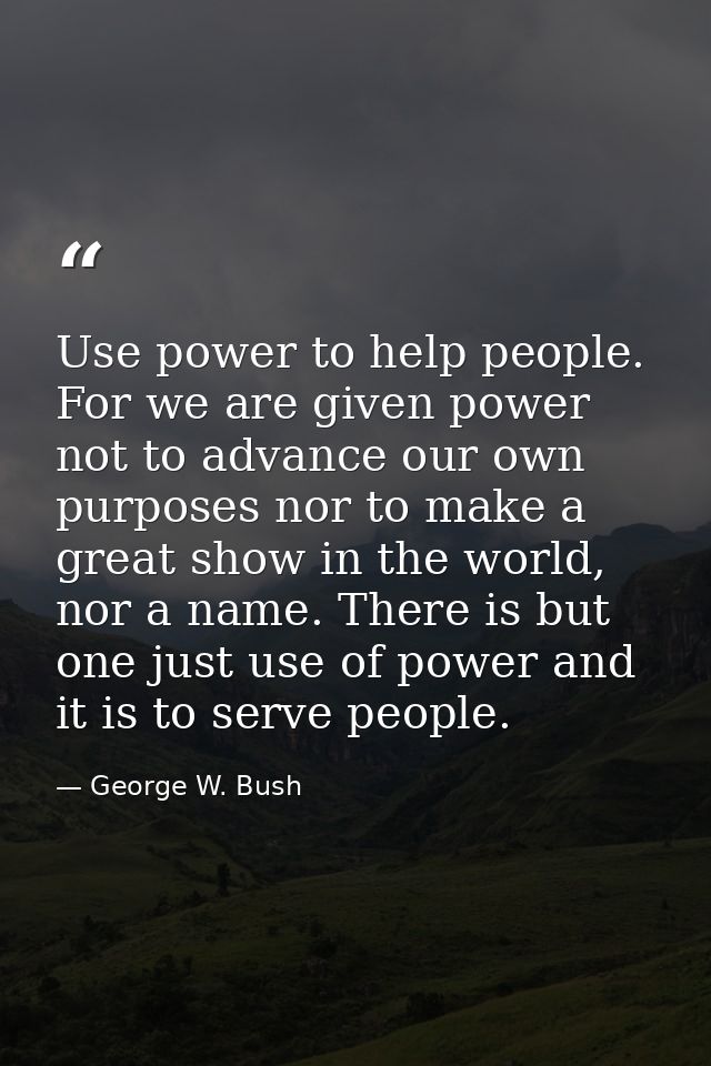 Use power to help people. For we are given power not to advance our own purposes nor to make a great show in the world,  — George W. Bush