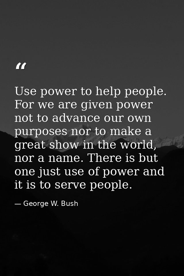 Use power to help people. For we are given power not to advance our own purposes nor to make a great show in the world,  — George W. Bush
