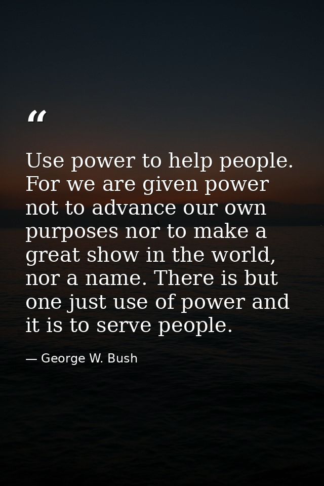 Use power to help people. For we are given power not to advance our own purposes nor to make a great show in the world,  — George W. Bush