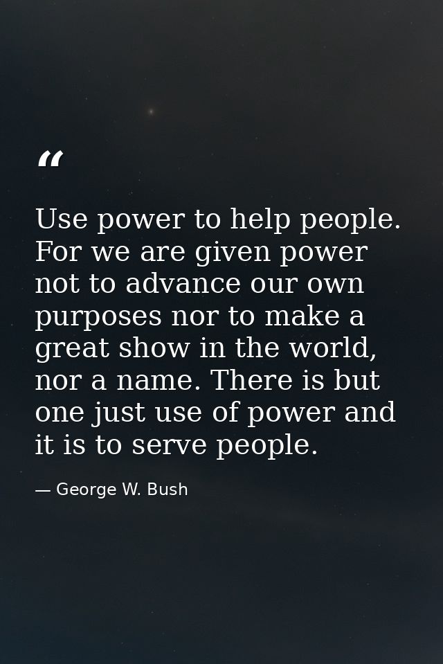 Use power to help people. For we are given power not to advance our own purposes nor to make a great show in the world,  — George W. Bush