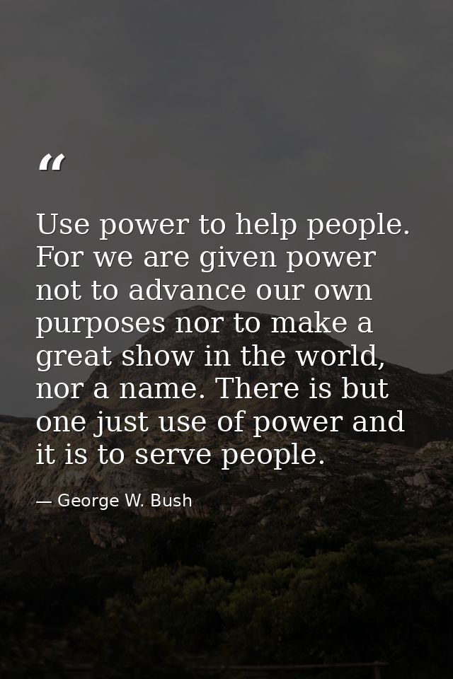 Use power to help people. For we are given power not to advance our own purposes nor to make a great show in the world,  — George W. Bush