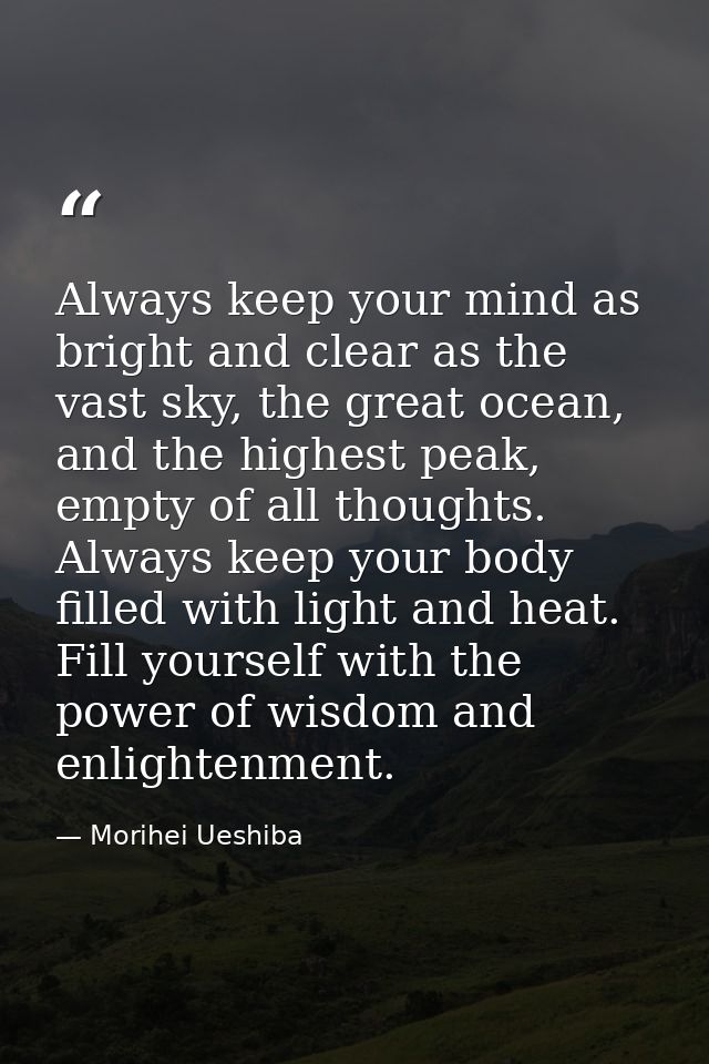 Always keep your mind as bright and clear as the vast sky, the great ocean, and the highest peak, empty of all thoughts. — Morihei Ueshiba