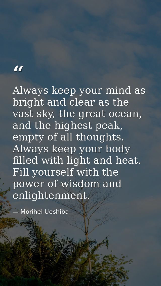 Always keep your mind as bright and clear as the vast sky, the great ocean, and the highest peak, empty of all thoughts. — Morihei Ueshiba