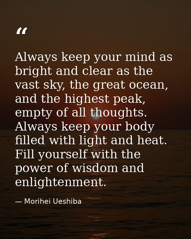 Always keep your mind as bright and clear as the vast sky, the great ocean, and the highest peak, empty of all thoughts. — Morihei Ueshiba