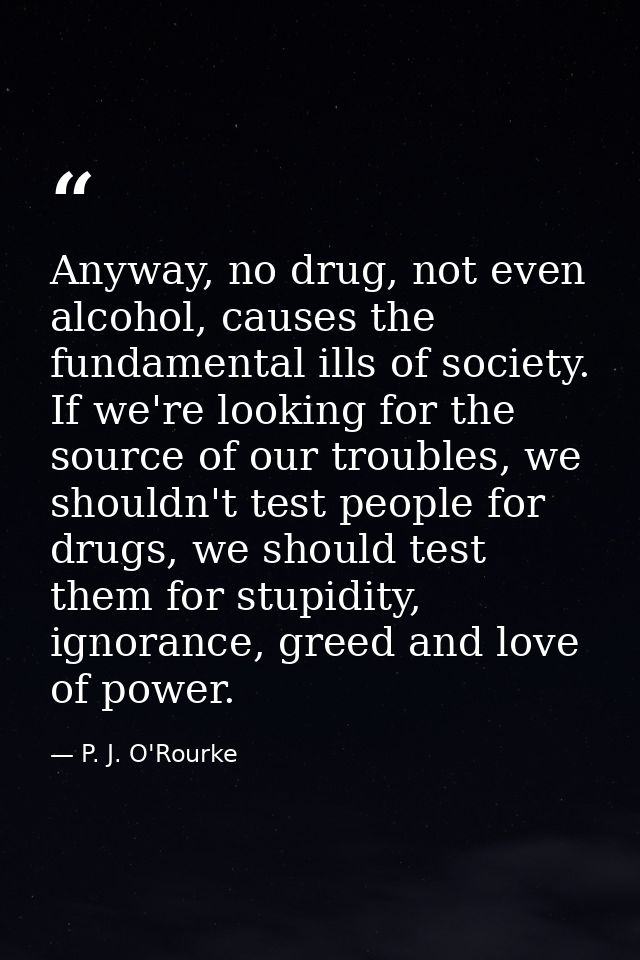 Anyway, no drug, not even alcohol, causes the fundamental ills of society. If we're looking for the source of our troubl — P. J. O'Rourke