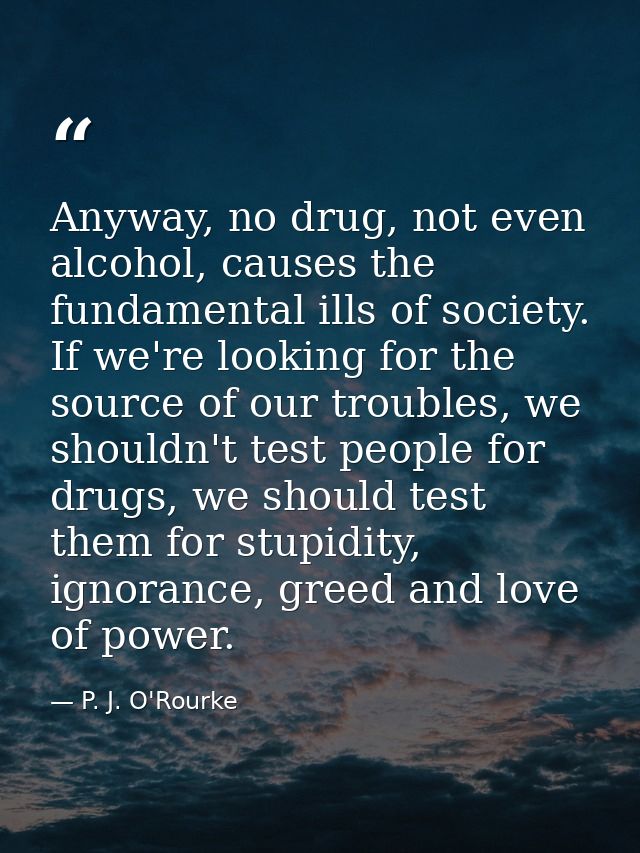 Anyway, no drug, not even alcohol, causes the fundamental ills of society. If we're looking for the source of our troubl — P. J. O'Rourke