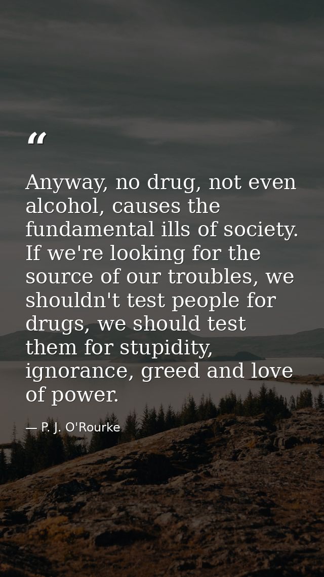 Anyway, no drug, not even alcohol, causes the fundamental ills of society. If we're looking for the source of our troubl — P. J. O'Rourke