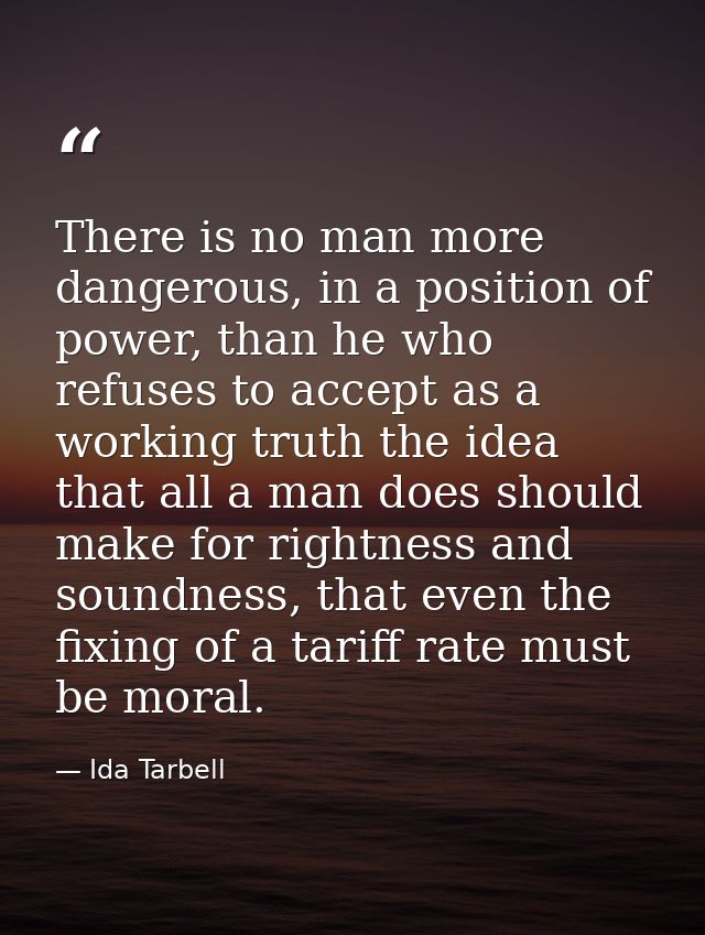 There is no man more dangerous, in a position of power, than he who refuses to accept as a working truth the idea that a — Ida Tarbell