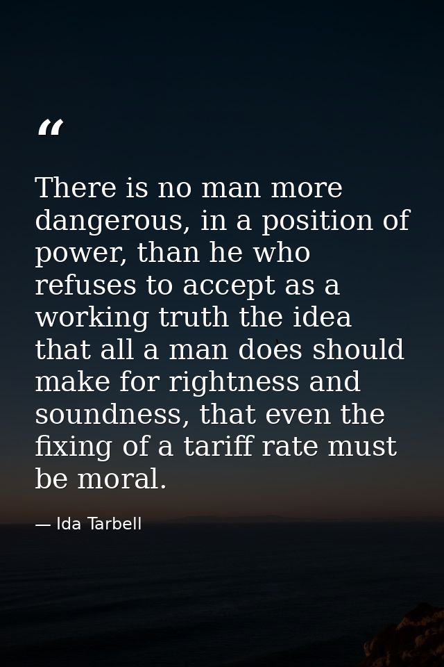 There is no man more dangerous, in a position of power, than he who refuses to accept as a working truth the idea that a — Ida Tarbell