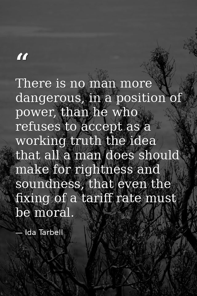 There is no man more dangerous, in a position of power, than he who refuses to accept as a working truth the idea that a — Ida Tarbell