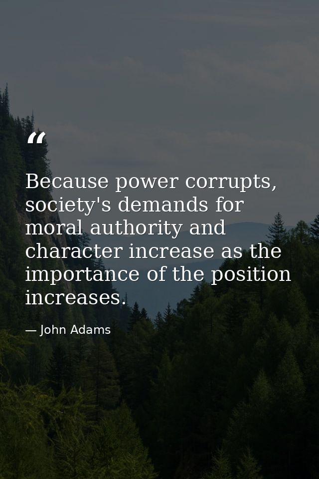 Because power corrupts, society's demands for moral authority and character increase as the importance of the position i — John Adams
