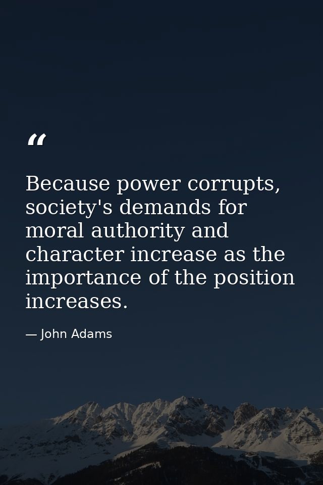 Because power corrupts, society's demands for moral authority and character increase as the importance of the position i — John Adams