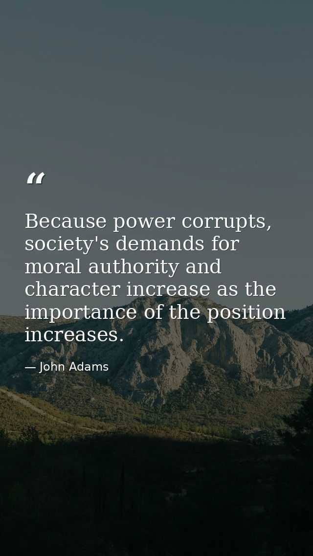 Because power corrupts, society's demands for moral authority and character increase as the importance of the position i — John Adams