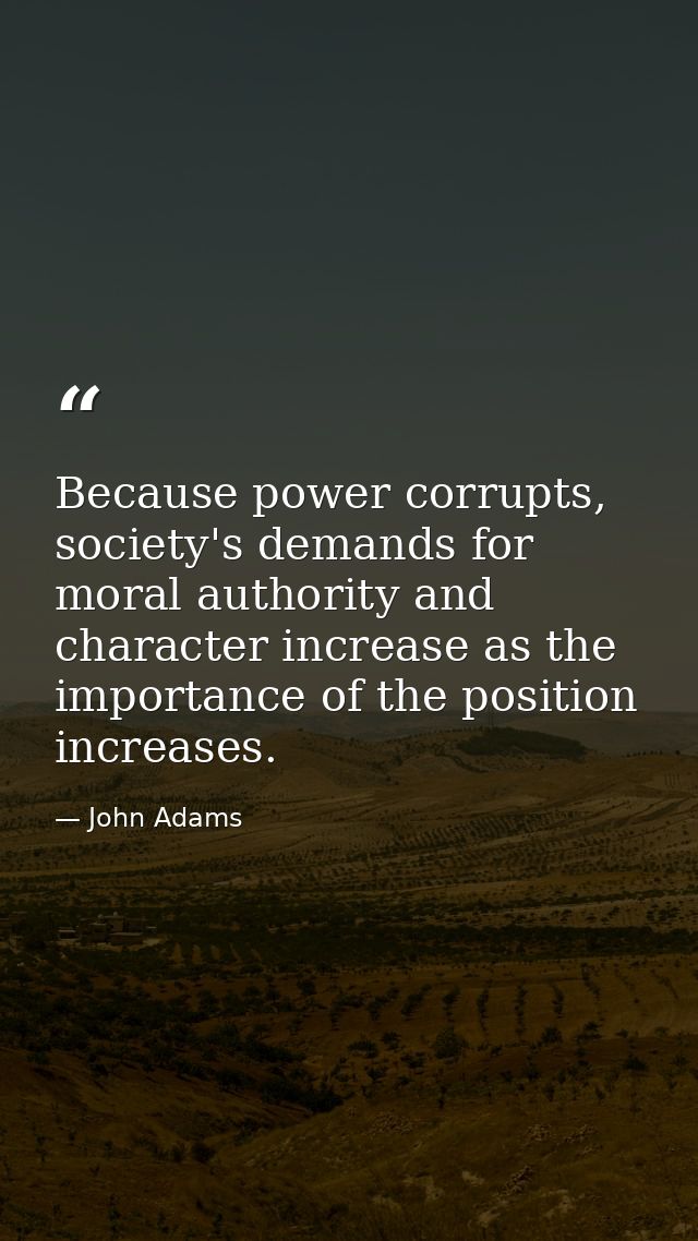 Because power corrupts, society's demands for moral authority and character increase as the importance of the position i — John Adams