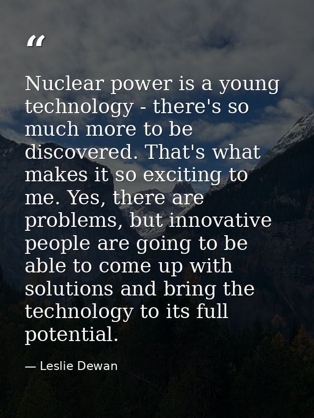 Nuclear power is a young technology - there's so much more to be discovered. That's what makes it so exciting to me. Yes — Leslie Dewan