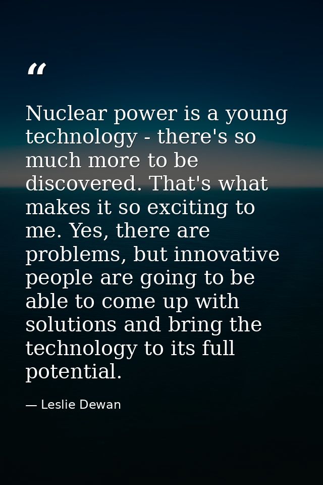 Nuclear power is a young technology - there's so much more to be discovered. That's what makes it so exciting to me. Yes — Leslie Dewan