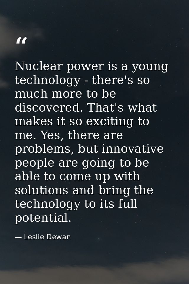 Nuclear power is a young technology - there's so much more to be discovered. That's what makes it so exciting to me. Yes — Leslie Dewan