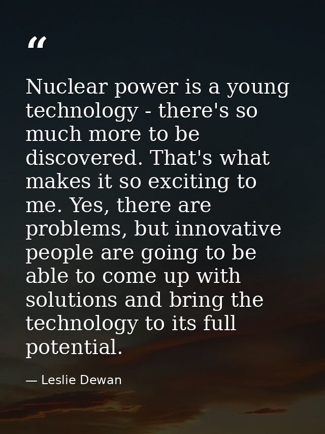 Nuclear power is a young technology - there's so much more to be discovered. That's what makes it so exciting to me. Yes — Leslie Dewan