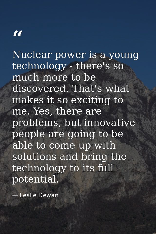 Nuclear power is a young technology - there's so much more to be discovered. That's what makes it so exciting to me. Yes — Leslie Dewan