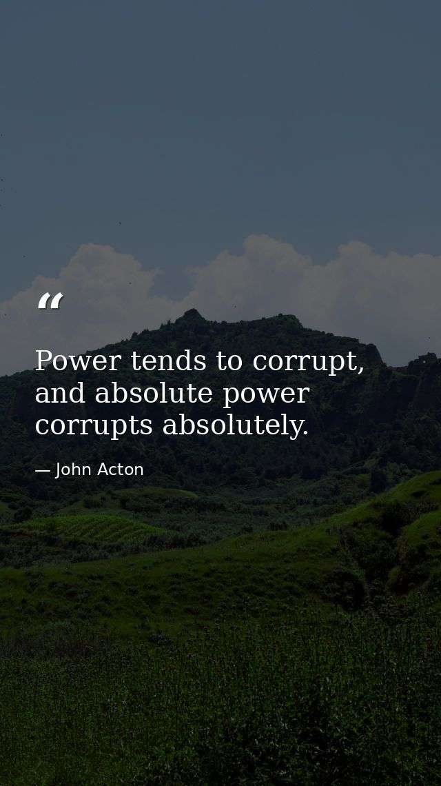 Power tends to corrupt, and absolute power corrupts absolutely. — John Acton