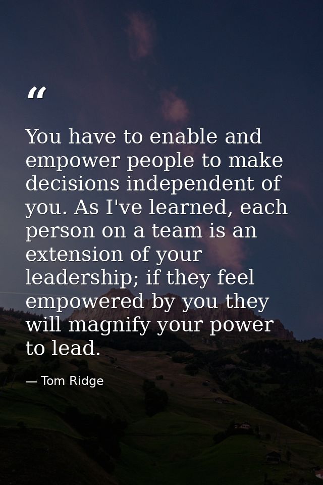You have to enable and empower people to make decisions independent of you. As I've learned, each person on a team is an — Tom Ridge