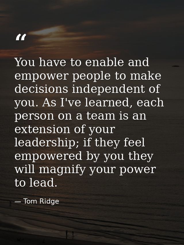 You have to enable and empower people to make decisions independent of you. As I've learned, each person on a team is an — Tom Ridge
