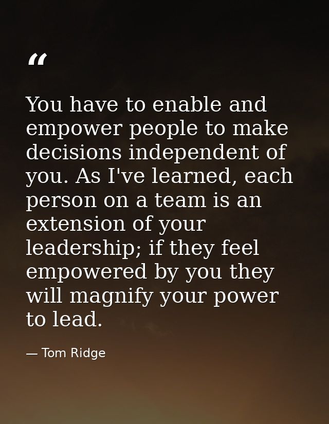 You have to enable and empower people to make decisions independent of you. As I've learned, each person on a team is an — Tom Ridge