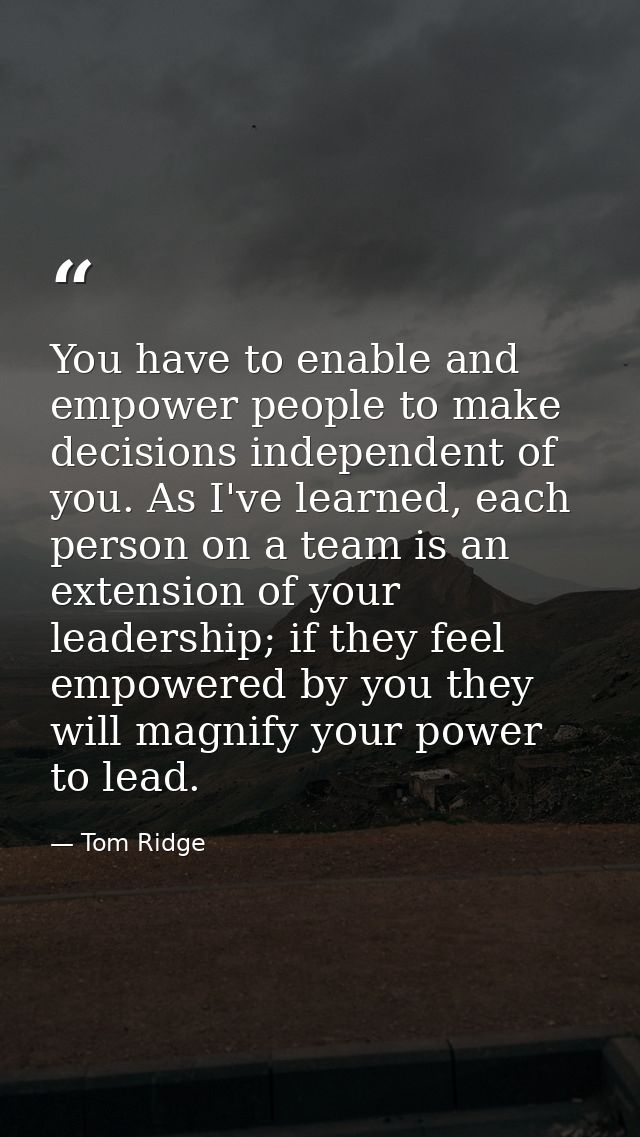 You have to enable and empower people to make decisions independent of you. As I've learned, each person on a team is an — Tom Ridge