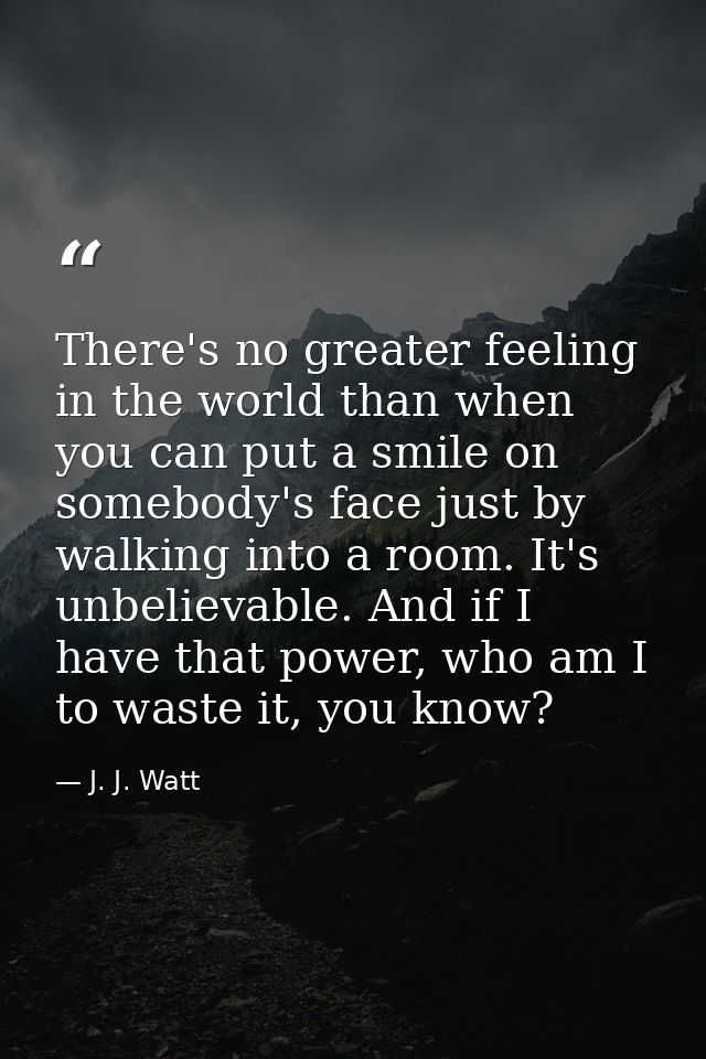 There's no greater feeling in the world than when you can put a smile on somebody's face just by walking into a room. It — J. J. Watt