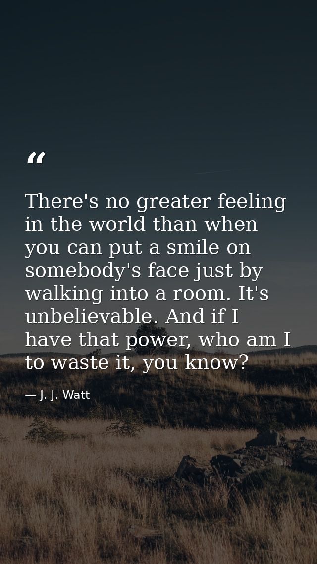 There's no greater feeling in the world than when you can put a smile on somebody's face just by walking into a room. It — J. J. Watt
