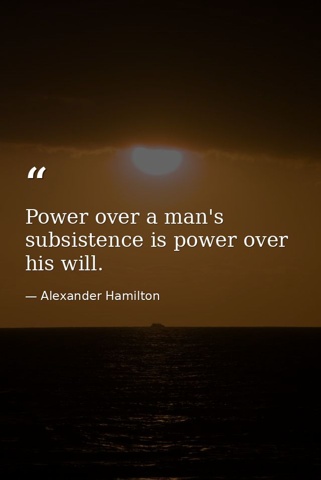 Power over a man's subsistence is power over his will. — Alexander Hamilton