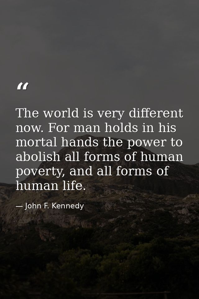 The world is very different now. For man holds in his mortal hands the power to abolish all forms of human poverty, and  — John F. Kennedy