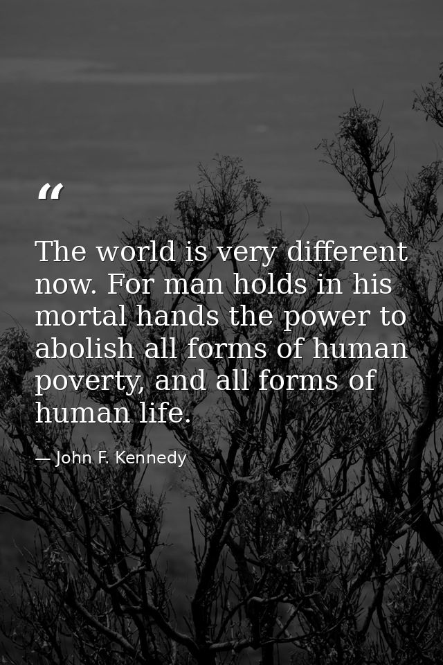 The world is very different now. For man holds in his mortal hands the power to abolish all forms of human poverty, and  — John F. Kennedy
