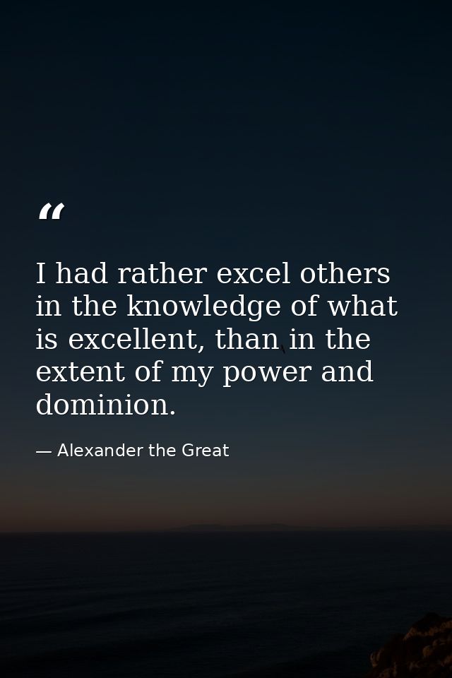 I had rather excel others in the knowledge of what is excellent, than in the extent of my power and dominion. — Alexander the Great