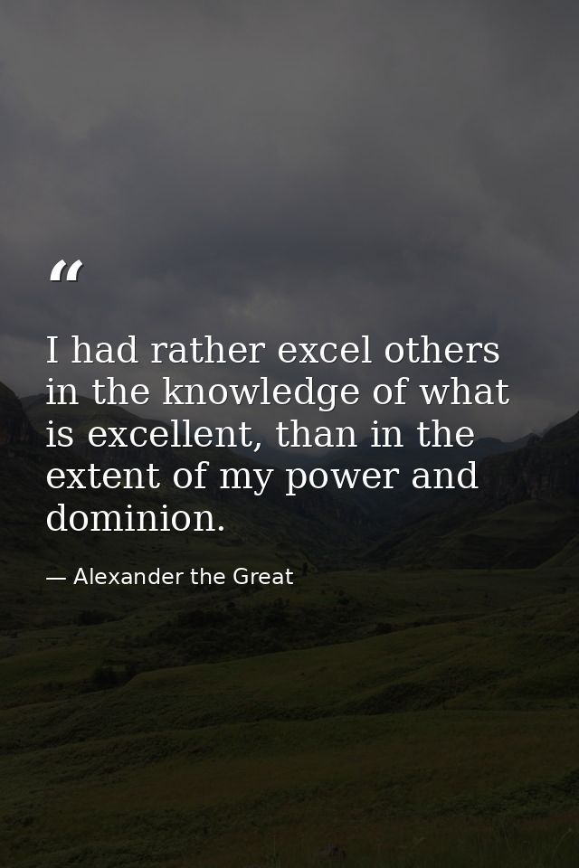 I had rather excel others in the knowledge of what is excellent, than in the extent of my power and dominion. — Alexander the Great