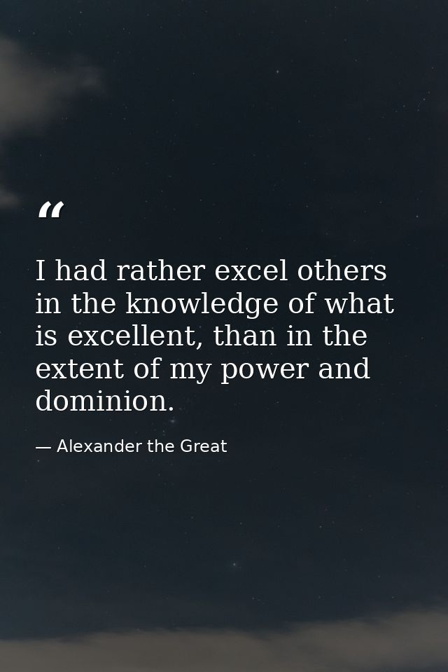 I had rather excel others in the knowledge of what is excellent, than in the extent of my power and dominion. — Alexander the Great