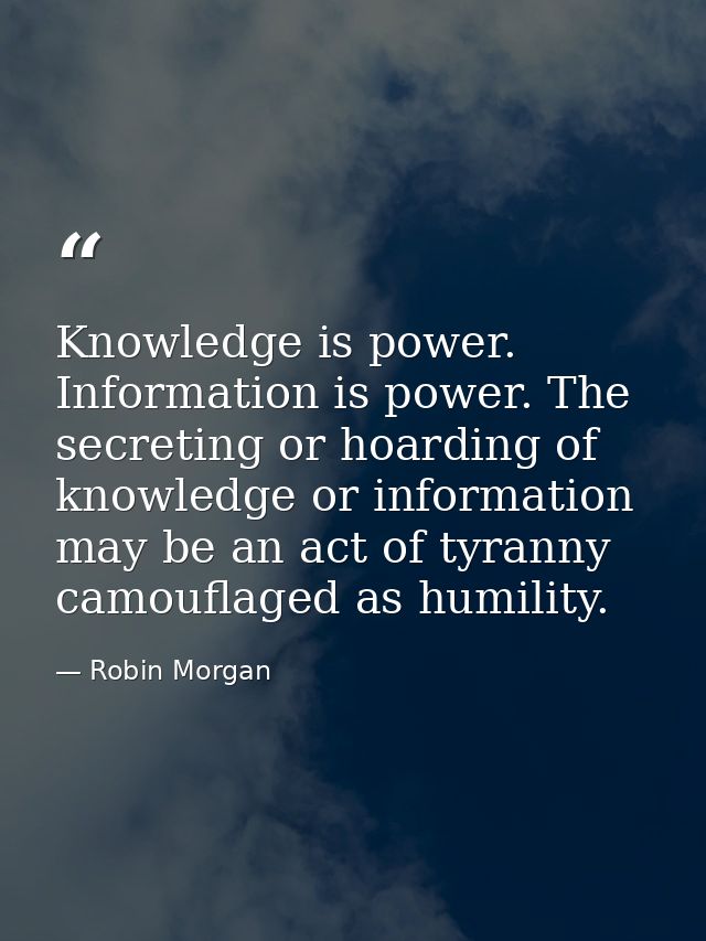 Knowledge is power. Information is power. The secreting or hoarding of knowledge or information may be an act of tyranny — Robin Morgan