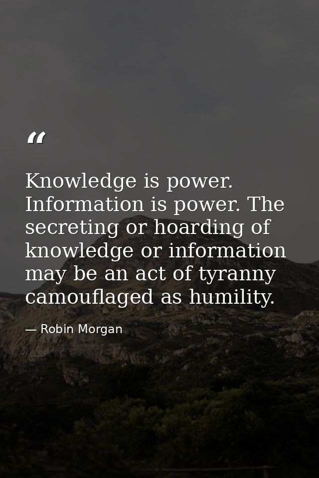 Knowledge is power. Information is power. The secreting or hoarding of knowledge or information may be an act of tyranny — Robin Morgan