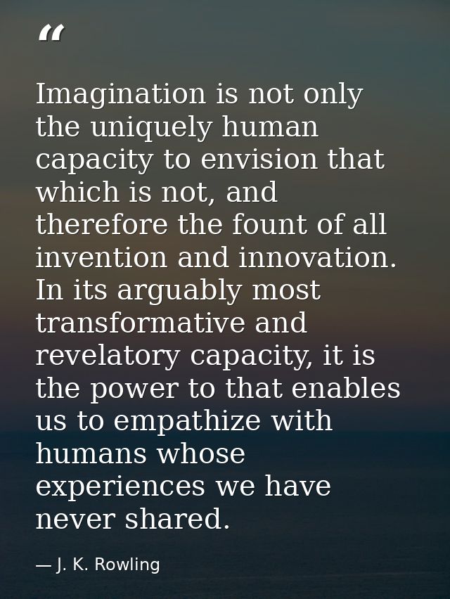 Imagination is not only the uniquely human capacity to envision that which is not, and therefore the fount of all invent — J. K. Rowling