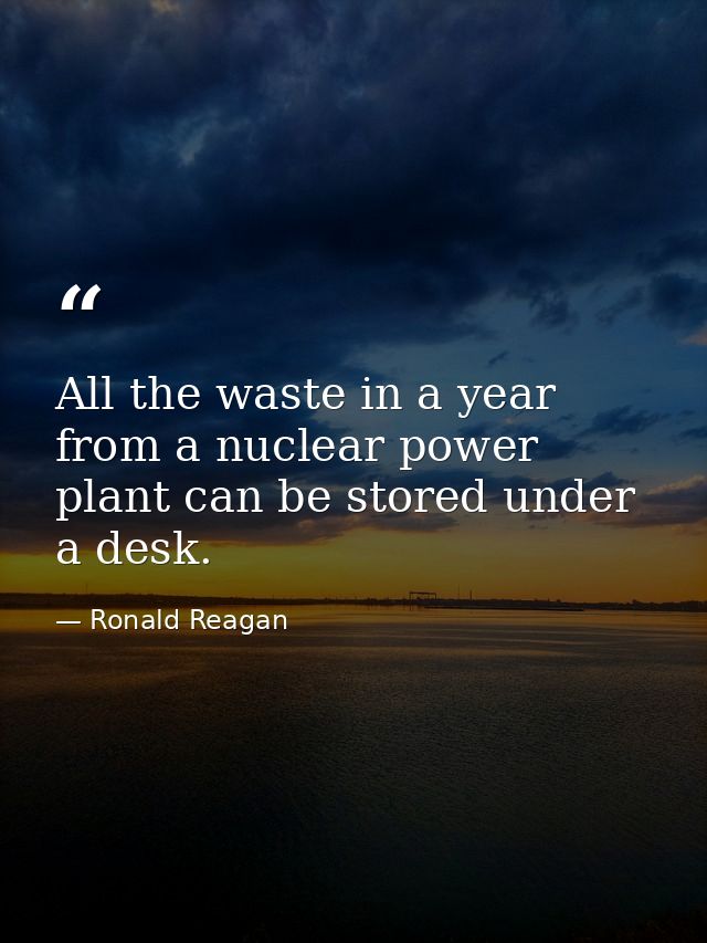 All the waste in a year from a nuclear power plant can be stored under a desk. — Ronald Reagan