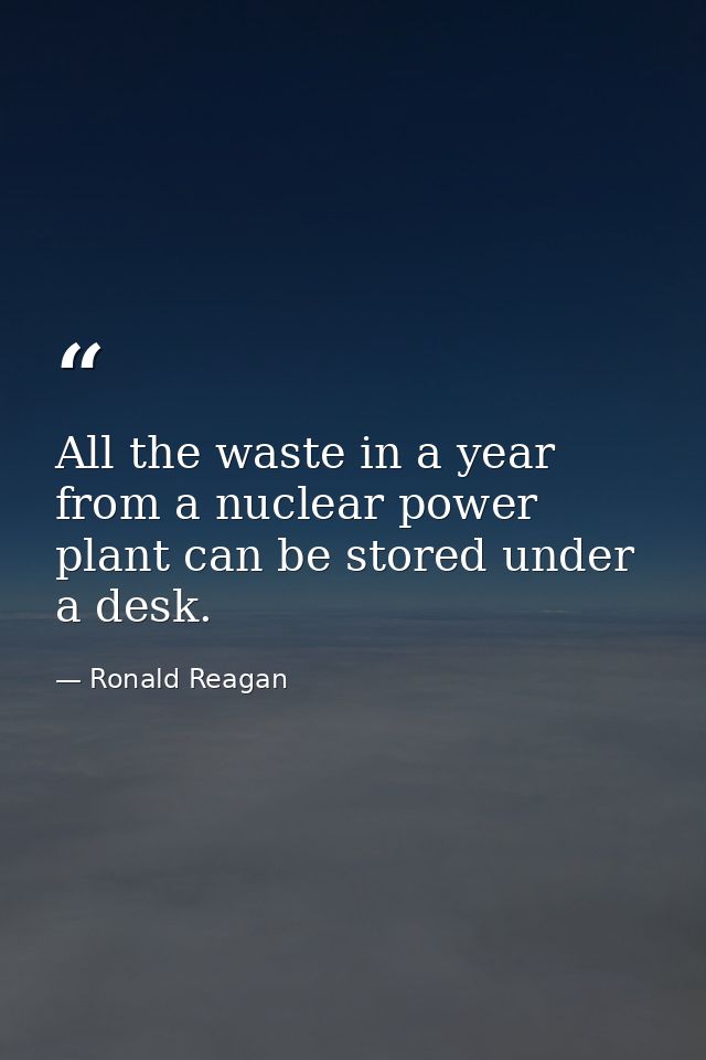 All the waste in a year from a nuclear power plant can be stored under a desk. — Ronald Reagan